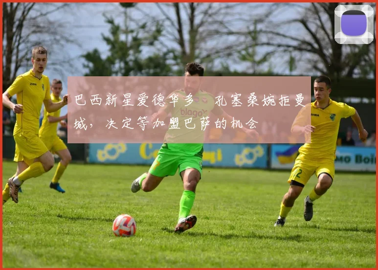 巴西新星爱德华多・孔塞桑婉拒曼城，决定等加盟巴萨的机会