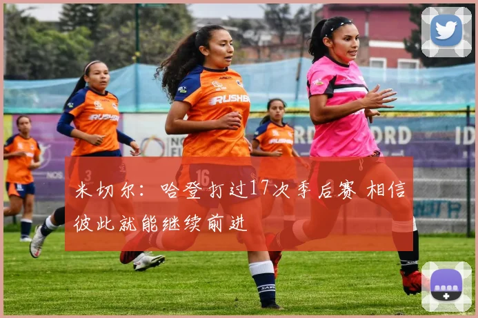 米切尔：哈登打过17次季后赛 相信彼此就能继续前进