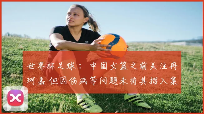 世界杯足球 ：中国女篮之前关注冉珂嘉 但因伤病等问题未将其招入集训